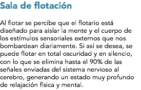 Sala de flotación Al flotar se percibe que el flotario está diseñado para aislar la mente y el cuerpo de los estímulos sensoriales externos que nos bombardean diariamente. Si así se desea, se puede flotar en total oscuridad y en silencio, con lo que se elimina hasta el 90% de las señales enviadas del sistema nervioso al cerebro, generando un estado muy profundo de relajación física y mental.