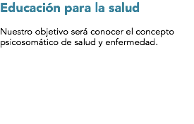 Educación para la salud Nuestro objetivo será conocer el concepto psicosomático de salud y enfermedad.
